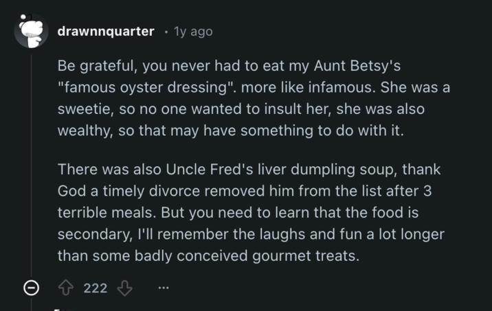 drawnnquarter • 1y ago Be grateful, you never had to eat my Aunt Betsy's "famous oyster dressing". more like infamous. She was a sweetie, so no one wanted to insult her, she was also wealthy, so that may have something to do with it. There was also Uncle Fred's liver dumpling soup, thank God a timely divorce removed him from the list after 3 terrible meals. But you need to learn that the food is secondary, I'll remember the laughs and fun a lot longer than some badly conceived gourmet treats. 222