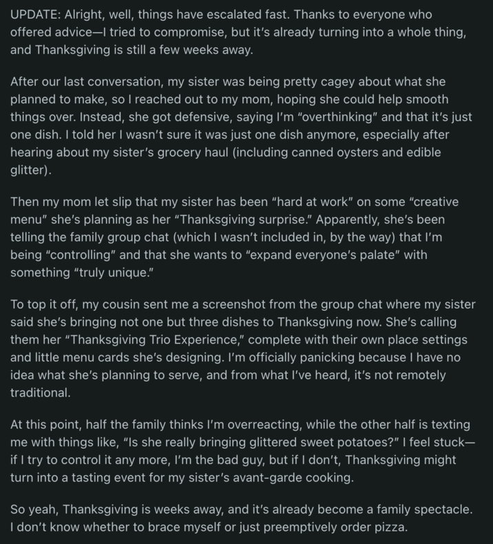 UPDATE: Alright, well, things have escalated fast. Thanks to everyone who offered advice-I tried to compromise, but it's already turning into a whole thing, and Thanksgiving is still a few weeks away. After our last conversation, my sister was being pretty cagey about what she planned to make, so I reached out to my mom, hoping she could help smooth things over. Instead, she got defensive, saying I'm "overthinking" and that it's just one dish. I told her I wasn't sure it was just one dish anymore, especially after hearing about my sister's grocery haul (including canned oysters and edible glitter). Then my mom let slip that my sister has been "hard at work" on some "creative menu" she's planning as her "Thanksgiving surprise." Apparently, she's been telling the family group chat (which I wasn't included in, by the way) that I'm being "controlling" and that she wants to "expand everyone's palate" with something "truly unique." To top it off, my cousin sent me a screenshot from the group chat where my sister said she's bringing not one but three dishes to Thanksgiving now. She's calling them her "Thanksgiving Trio Experience," complete with their own place settings and little menu cards she's designing. I'm officially panicking because I have no idea what she's planning to serve, and from what I've heard, it's not remotely traditional. At this point, half the family thinks I'm overreacting, while the other half is texting me with things like, "Is she really bringing glittered sweet potatoes?" I feel stuck- if I try to control it any more, I'm the bad guy, but if I don't, Thanksgiving might turn into a tasting event for my sister's avant-garde cooking. So yeah, Thanksgiving is weeks away, and it's already become a family spectacle. I don't know whether to brace myself or just preemptively order pizza.