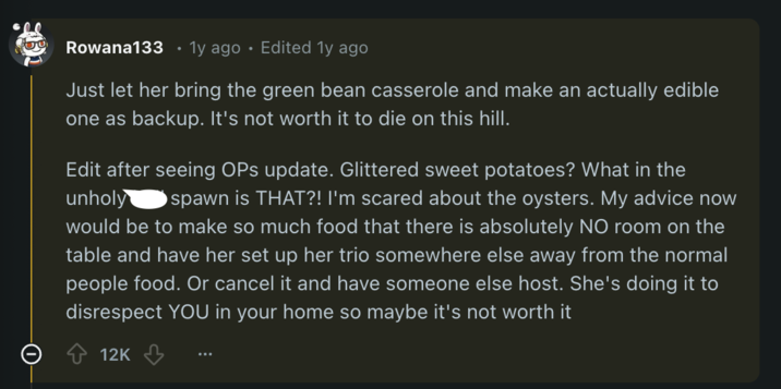 Rowana133 1y ago Edited 1y ago Just let her bring the green bean casserole and make an actually edible one as backup. It's not worth it to die on this hill. Edit after seeing OPs update. Glittered sweet potatoes? What in the unholy spawn is THAT?! I'm scared about the oysters. My advice now would be to make so much food that there is absolutely NO room on the table and have her set up her trio somewhere else away from the normal people food. Or cancel it and have someone else host. She's doing it to disrespect YOU in your home so maybe it's not worth it 12K