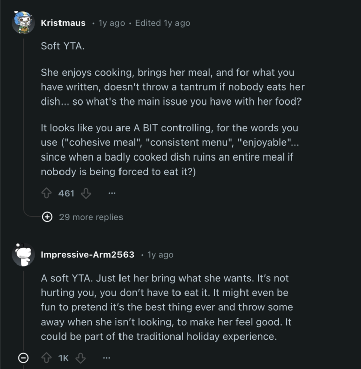 Kristmaus 1y ago • Edited 1y ago Soft YTA. She enjoys cooking, brings her meal, and for what you have written, doesn't throw a tantrum if nobody eats her dish... so what's the main issue you have with her food? It looks like you are A BIT controlling, for the words you use ("cohesive meal", "consistent menu", "enjoyable"... since when a badly cooked dish ruins an entire meal if nobody is being forced to eat it?) 461 + 29 more replies Impressive-Arm2563 • 1y ago A soft YTA. Just let her bring what she wants. It's not hurting you, you don't have to eat it. It might even be fun to pretend it's the best thing ever and throw some away when she isn't looking, to make her feel good. It could be part of the traditional holiday experience. 1K
