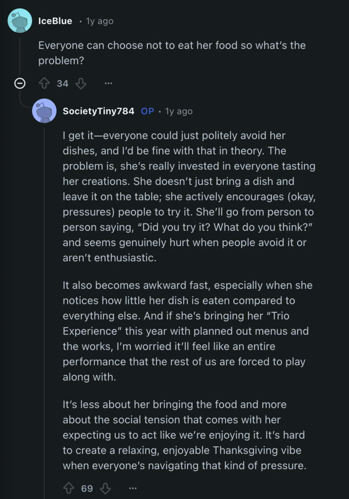 IceBlue 1y ago Everyone can choose not to eat her food so what's the problem? 34 Society Tiny784 OP. 1y ago I get it-everyone could just politely avoid her dishes, and I'd be fine with that in theory. The problem is, she's really invested in everyone tasting her creations. She doesn't just bring a dish and leave it on the table; she actively encourages (okay, pressures) people to try it. She'll go from person to person saying, "Did you try it? What do you think?" and seems genuinely hurt when people avoid it or aren't enthusiastic. It also becomes awkward fast, especially when she notices how little her dish is eaten compared to everything else. And if she's bringing her "Trio Experience" this year with planned out menus and the works, I'm worried it'll feel like an entire performance that the rest of us are forced to play along with. It's less about her bringing the food and more about the social tension that comes with her expecting us to act like we're enjoying it. It's hard to create a relaxing, enjoyable Thanksgiving vibe when everyone's navigating that kind of pressure. 69