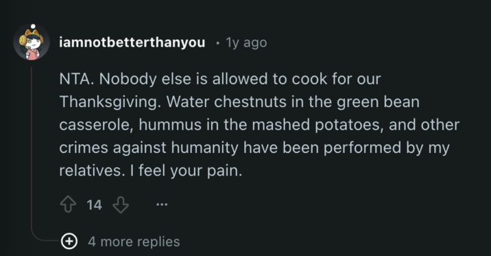iamnotbetterthanyou ⚫ 1y ago NTA. Nobody else is allowed to cook for our Thanksgiving. Water chestnuts in the green bean casserole, hummus in the mashed potatoes, and other crimes against humanity have been performed by my relatives. I feel your pain. 14 + 4 more replies