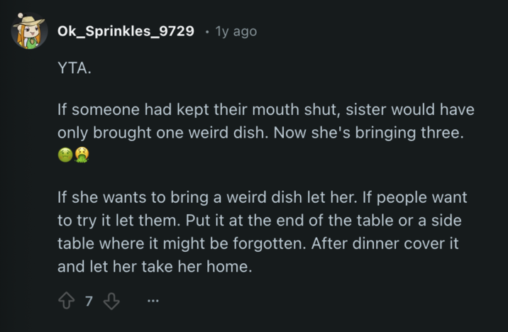 Ok_Sprinkles_9729 • 1y ago YTA. If someone had kept their mouth shut, sister would have only brought one weird dish. Now she's bringing three. If she wants to bring a weird dish let her. If people want to try it let them. Put it at the end of the table or a side table where it might be forgotten. After dinner cover it and let her take her home. 87 73