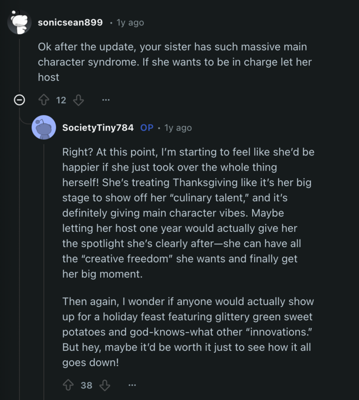 sonicsean899 1y ago Ok after the update, your sister has such massive main character syndrome. If she wants to be in charge let her host 12 Society Tiny784 OP • 1y ago Right? At this point, I'm starting to feel like she'd be happier if she just took over the whole thing herself! She's treating Thanksgiving like it's her big stage to show off her "culinary talent," and it's definitely giving main character vibes. Maybe letting her host one year would actually give her the spotlight she's clearly after-she can have all the "creative freedom" she wants and finally get her big moment. Then again, I wonder if anyone would actually show up for a holiday feast featuring glittery green sweet potatoes and god-knows-what other "innovations." But hey, maybe it'd be worth it just to see how it all goes down! 38
