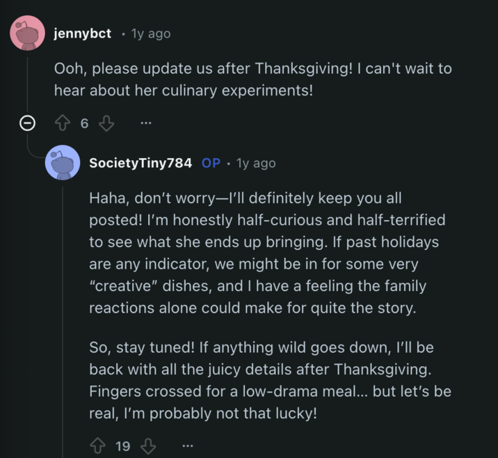 • jennybct 1y ago Ooh, please update us after Thanksgiving! I can't wait to hear about her culinary experiments! 6 SocietyTiny784 OP 1y ago Haha, don't worry-I'll definitely keep you all posted! I'm honestly half-curious and half-terrified to see what she ends up bringing. If past holidays are any indicator, we might be in for some very "creative" dishes, and I have a feeling the family reactions alone could make for quite the story. So, stay tuned! If anything wild goes down, I'll be back with all the juicy details after Thanksgiving. Fingers crossed for a low-drama meal... but let's be real, I'm probably not that lucky! 19