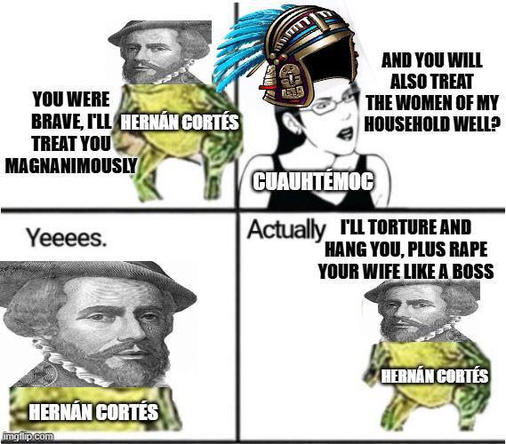 YOU WERE BRAVE, I'LL HERNÁN CORTÉS TREAT YOU MAGNANIMOUSLY Yeeees. HERNÁN CORTÉS imgflip.com AND YOU WILL ALSO TREAT THE WOMEN OF MY HOUSEHOLD WELL? CUAUHTEMOC Actually I'LL TORTURE AND HANG YOU, PLUS R--- YOUR WIFE LIKE A BOSS HERNÁN CORTÉS