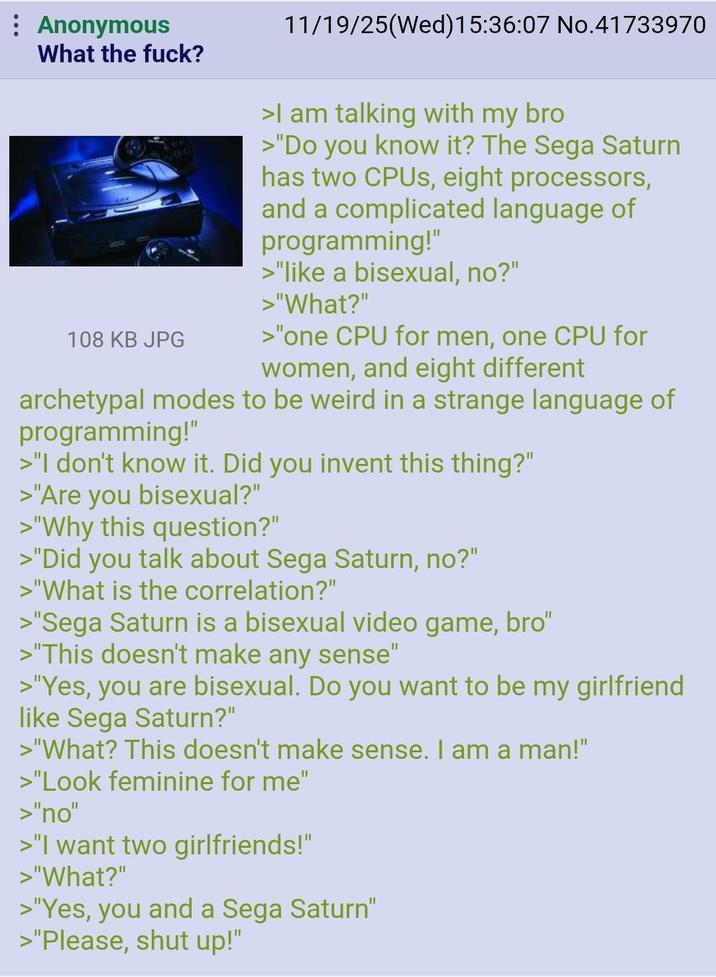 Anonymous What the f---? 108 KB JPG 11/19/25(Wed)15:36:07 No.41733970 >I am talking with my bro >"Do you know it? The Sega Saturn has two CPUs, eight processors, and a complicated language of programming!" >"like a bisexual, no?" >"What?" >"one CPU for men, one CPU for women, and eight different archetypal modes to be weird in a strange language of programming!" >"I don't know it. Did you invent this thing?" >"Are you bisexual?" >"Why this question?" >"Did you talk about Sega Saturn, no?" >"What is the correlation?" >"Sega Saturn is a bisexual video game, bro" >"This doesn't make any sense" >"Yes, you are bisexual. Do you want to be my girlfriend like Sega Saturn?" >"What? This doesn't make sense. I am a man!" >"Look feminine for me" >"no" >"I want two girlfriends!" >"What?" >"Yes, you and a Sega Saturn" >"Please, shut up!"