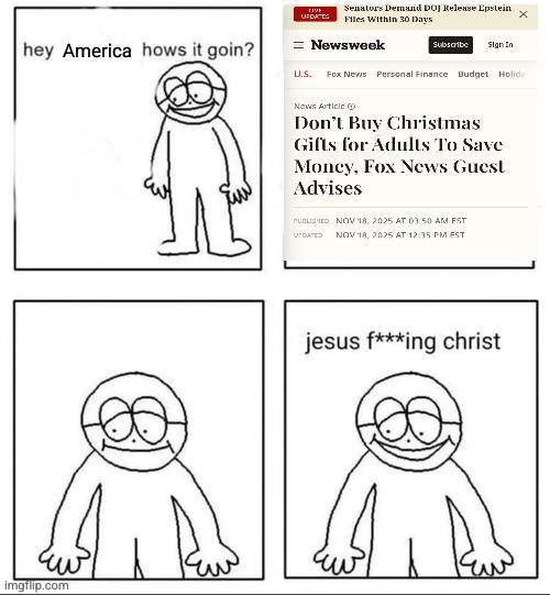 LIVE UPDATES Senators Demand DOJ Release Epstein Files Within 30 Days x Newsweek Subscribe Sign In hey America hows it goin? U.S. Fox News Personal Finance Budget Holid imgflip.com News Article Don't Buy Christmas Gifts for Adults To Save Money, Fox News Guest Advises PUBLISHED NOV 18, 2025 AT 03:50 AM FST UTDATED NOV 18, 2025 AT 12:35 PM EST jesus f***ing christ