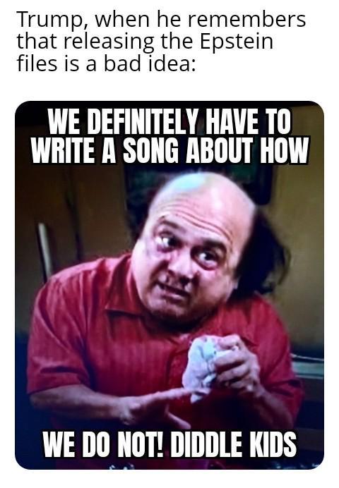 Trump, when he remembers that releasing the Epstein files is a bad idea: WE DEFINITELY HAVE TO WRITE A SONG ABOUT HOW WE DO NOT! DIDDLE KIDS