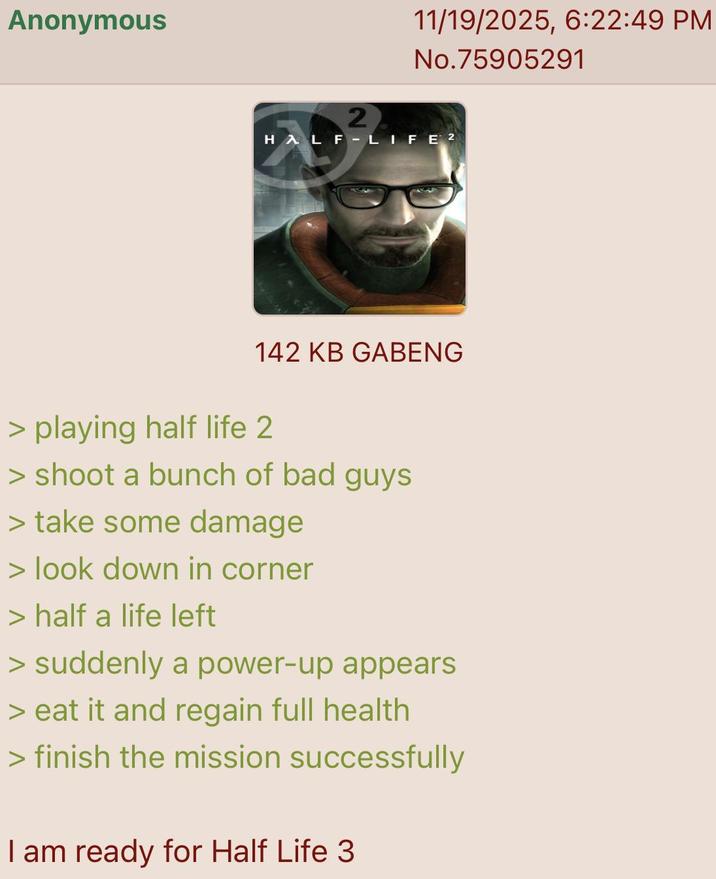 Anonymous 11/19/2025, 6:22:49 PM No.75905291 2 HALF-LIFE 2 142 KB GABENG > playing half life 2 > shoot a bunch of bad guys > take some damage > look down in corner > half a life left > suddenly a power-up appears > eat it and regain full health > finish the mission successfully I am ready for Half Life 3