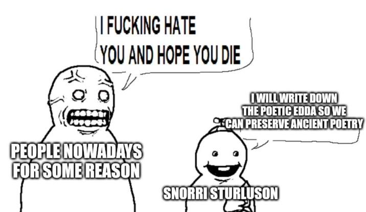 || F------ HATE (YOU AND HOPE YOU DIE I WILL WRITE DOWN THE POETIC EDDA SO WE CAN PRESERVE ANCIENT POETRY PEOPLE NOWADAYS FOR SOME REASON SNORRI STURLUSON 33