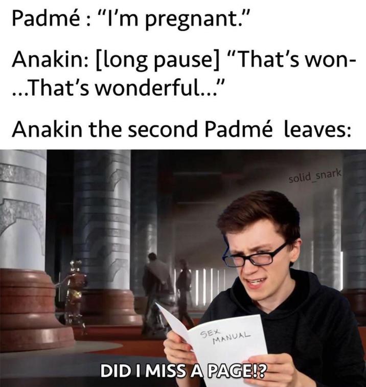 Padmé : "I'm pregnant." Anakin: [long pause] "That's won- ...That's wonderful..." Anakin the second Padmé leaves: SEX MANUAL DID I MISS A PAGE!? solid snark