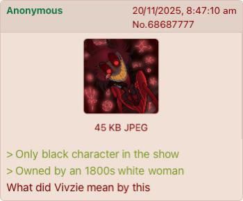 Anonymous 20/11/2025, 8:47:10 am No.68687777 45 KB JPEG > Only black character in the show > Owned by an 1800s white woman What did Vivzie mean by this
