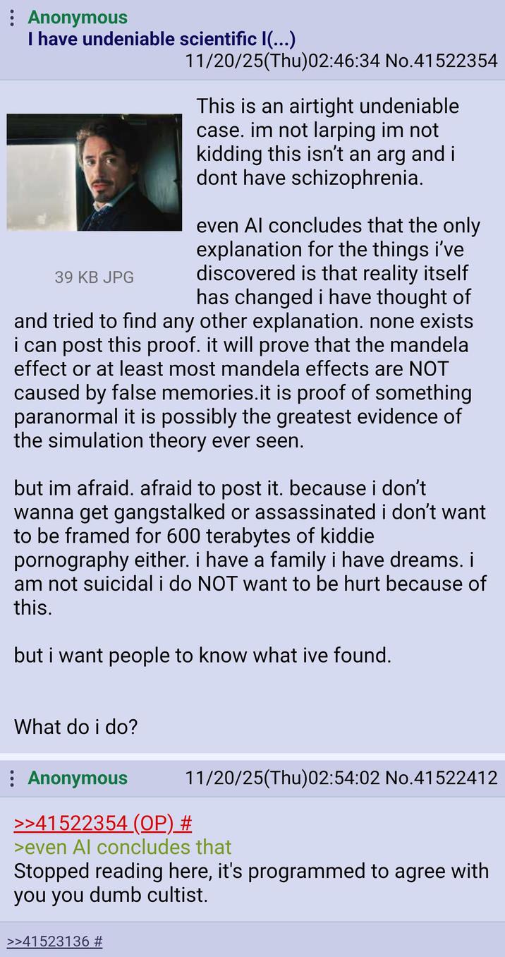 : Anonymous I have undeniable scientific I(...) 39 KB JPG 11/20/25(Thu)02:46:34 No.41522354 This is an airtight undeniable case. im not larping im not kidding this isn't an arg and i dont have schizophrenia. even Al concludes that the only explanation for the things i've discovered is that reality itself has changed i have thought of and tried to find any other explanation. none exists i can post this proof. it will prove that the mandela effect or at least most mandela effects are NOT caused by false memories.it is proof of something paranormal it is possibly the greatest evidence of the simulation theory ever seen. but im afraid. afraid to post it. because i don't wanna get gangstalked or assassinated i don't want to be framed for 600 terabytes of kiddie p---------- either. i have a family i have dreams. i am not suicidal i do NOT want to be hurt because of this. but i want people to know what ive found. What do i do? : Anonymous >>41522354 (OP) # 11/20/25(Thu)02:54:02 No.41522412 >even Al concludes that Stopped reading here, it's programmed to agree with you you dumb cultist. >>41523136 #