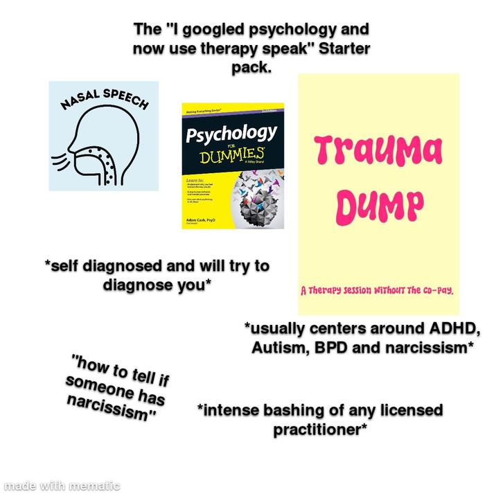 NASAL The "I googled psychology and now use therapy speak" Starter SPEECH Making Everything Easier!" pack. Psychology DUMMIES Learn to: -Underrand why you ard at the way you da -Gaiphanan bahask and mental proc Adam Cash, PsyD P Trauma DUMP *self diagnosed and will try to diagnose you* A Therapy session without The co-pay. *usually centers around ADHD, Autism, BPD and narcissism* "how to tell if someone has narcissism" made with mematic *intense bashing of any licensed practitioner*