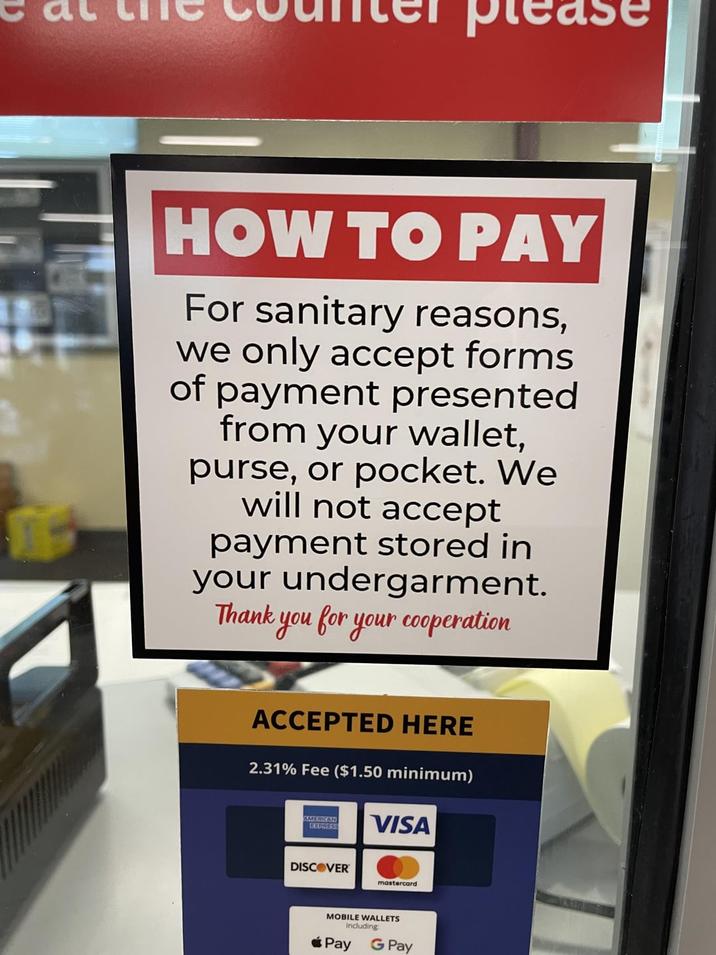 μια HOW TO PAY For sanitary reasons, we only accept forms of payment presented from your wallet, purse, or pocket. We will not accept payment stored in your undergarment. Thank you for your cooperation ACCEPTED HERE 2.31% Fee ($1.50 minimum) AMERICAN EXPRESS VISA DISCOVER mastercard MOBILE WALLETS Including Pay G Pay