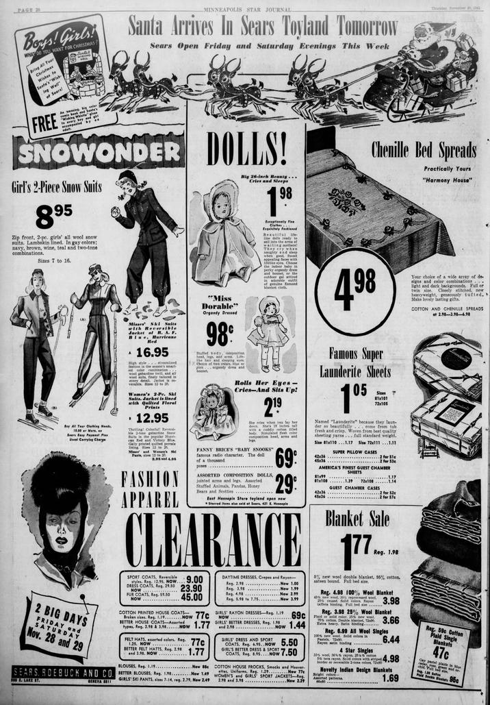 PAGE 20 Boys! Girls! WHAT DO YOU WANT FOR CHRISTMAS? Bring All Your Christmas Wishes to Santa's "Wish- ing Well" at Sears! Santa's WISHING WELL MINNEAPOLIS STAR JOURNAL. Santa Arrives In Sears Tovland Tomorrow Sears Open Friday and Saturday Evenings This Week Thursday, November 20, 1941 FREE An amazing, big color comic book and Santa's "Wishing Whistle" given to every boy and girl accompanied by an adult. SNOWONDER Girl's 2-Piece Snow Suits 895 Zip front, 2-pc. girls' all wool snow suits. Lambskin lined. In gay colors; navy, brown, wine, teal and two-tone combinations. Sizes 7 to 16. (A) DOLLS! Big 26-inch Beauty... Cries and Sleeps 198 Exceptionally Fine Clothes... Exquisitely Fashioned Beautiful life- like dolls ready to sail into the arms of waiting mothers! They cry when naughty and sleep when good. Sweet appealing faces with lifelike eyes. Choose the indoor baby in perky organdy dress and bonnet, or the outdoor gal attired in adorable outfit of genuine Esmond blanket cloth. 4.98 Chenille Bed Spreads Practically Yours "Harmony House" .. . Your choice of a wide array of de- signs and color combinations light and dark backgrounds. Full or twin size. Closely stitched, new heavyweight, generously tufted. > Make lovely lasting gifts. COTTON AND CHENILLE SPREADS at 2.98-3.98-6.98 (B) Buy All Your Clothing Needs, 10.00 or More, on Sears Easy Payment Plan Usual Carrying Charge 2 BIG DAYS FRIDAY and SATURDAY Nov. 28 and 29 Misses' Ski Suits with Reversible Jacket of R. A. F. Blue, Hurricane A Red 16.95 High style... streamlined fashion in the season's smart- est color combination wool gabardine twill, and all wool suits, finely tailored in every detail. Jacket is re- versible. Sizes 12 to 20. Women's 2-Pe. Ski Suits. Jacket is lined with Quilted Floral Prints .12.95 Thrilling! Colorful! Reversi- ble 2-tone gabardine Snow Suits in the popular Hurri- can Red and Victory Blue. Gaily printed quilted percale lining. Sizes 12 to 20. Misses' and Women's Ski Pants, sizes 12 to 20. 3.98 and 4.98 FASHION APPAREL "Miss Dorable" Organdy Dressed 98° Stuffed body, composition head, legs, and arms. Life- like hair and sleeping eyes. Choice of two colors, blue or pink... organdy dress and bonnet. Rolls Her Eyes- Cries-And Sits Up! 219 She cries when you lay her down. She's 19 inches tall with a cuddly cotton filled body. Simulated flesh color composition head, arms and legs. BRICE'S "BABY SNOOKS" famous radio character. of a thousand poses The doll ASSORTED COMPOSITION DOLLS, jointed arms and legs. Assorted Stuffed Animals, Pandas, Honey Bears and Scotties 69 Famous Super Launderite Sheets 105 Sizes 81x101 72x105 Named "Launderite" because they laun- der so beautifully . . . come from tub fresh and crisp. Woven from best quality sheeting yarns. . . full standard weight. Size 81x110...1.17 Size 72x111...1.11 42x36 45x36 SUPER PILLOW CASES SHEETS .2 for 51c .2 for 53c ...1.17 AMERICA'S FINEST GUEST CHAMBER .1.39 72x108......1.14 GUEST CHAMBER CASES 29% 81x99 81x108 42x36 45x36 East Hennepin Store toyland open now *Starred items also sold at Sears, 421 E. Hennepin .2 for 52c .2 for 57c Blanket Sale CLEARANCE 177 SPORT COATS, Reversible styles. Reg. 12.95, NOW.... 9.00 DRESS COATS, Reg. 29.50 NOW FUR COATS, Reg. 59.50 NOW 23.90 45.00 COTTON PRINTED HOUSE COATS- Broken sizes. Reg. 1.19...NOW 77c BETTER HOUSE COATS-Assorted types. Reg. 2.98 & 3.98... Now 1.77 FELT HATS, assorted colors. Reg. 77c ****** 1.25. NOW BETTER FELT HATTS, Reg. 2.98 and 3.98. NOW ****. BLOUSES, Reg. 1.19...... 1.77 ....Now 88c SEARS. ROEBUCK AND CO. BETTER BLOUSES, Reg. 1.98.........Now 1.49 900 E. LAKE ST. GENEVA 8811 GIRLS' SKI PANTS, sizes 7-14, reg. 2.79, Now 2.49 DAYTIME DRESSES, Crepes and Rayon- Reg. 2.98 Reg. 3.98 Reg. 4.98 .Now 1.00 ..Now 1.99 .Now 2.99 Reg. 5.98 to 7.75.. ........Now 3.99 GIRLS' RAYON DRESSES-Reg. 1.19 NOW 69c Now 1.44 GIRLS' BETTER DRESSES, Reg. 1.98 and 2.98. NOW GIRLS' DRESS AND SPORT COATS, Reg. 6.95..NOW 5.50 GIRL'S BETTER DRESS & SPORT 7.50 COATS, Reg. 8.95....NOW COTTON HOUSE FROCKS, Smocks and Hoover- ettes, Uniforms, Reg. 1.29... Now 77c WOMEN'S and GIRLS' SPORT JACKETS-Reg. 2.98 and 3.98 ...Now 2.29 Reg. 1.98 5% new wool double blanket, 95% cotton. sateen bound. Full bed size. Reg. 4.98 100% Wool Blanket 45% new wool, 30% reprocessed wool, 25% reused. Solid colors. Rayon taffeta binding. Full bed size 3.98 Reg. 3.98 25% Wool Blanket Plaid or solid color. 25% new wool, 75% cotton. Double blanket, 72x90. Extra heavy. Satin binding...... 3.66 6.44 Reg. 6.99 All Wool Singles 100% new wool. Solid colors in Pastels. 72x90. Rayon satin binding 4 Star Singles 33% wool, 36% % rayon, 25% % cotton 5% teca rayon. Solid colors with striped 4.98 border or reversible 2-tone colors, 72x90 Novelty Indian Design Blankets Bright colors- Assorted patterns. 66x80 _ 1.69 Launderite SUPER Laundente Reg. 59c Cotton Plaid Single Blankets 47c Gay pastel plaids in blue cedar, rose, green and or- chid. Full bed size. Reg. 1.09 Cotton Plaid Double Blankets 95c