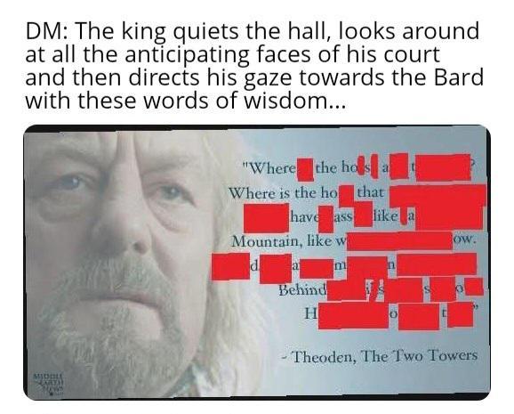 DM: The king quiets the hall, looks around at all the anticipating faces of his court and then directs his gaze towards the Bard with these words of wisdom... "Where the hos a MIDDLE Where is the ho that have ass like a Mountain, like w d a Behind ow. m n H 0 Theoden, The Two Towers