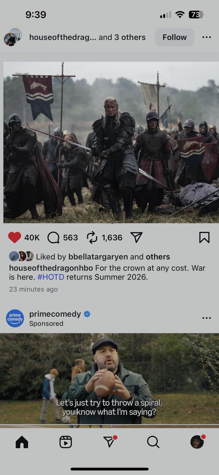 9:39 houseofthedrag... and 3 others Follow 73 40K 563 1,636 Liked by bbellatargaryen and others ☐ houseofthedragonhbo For the crown at any cost. War is here. #HOTD returns Summer 2026. 23 minutes ago prime primecomedy ✪ comedy Sponsored n Let's just try to throw a spiral, you know what I'm saying? D Q