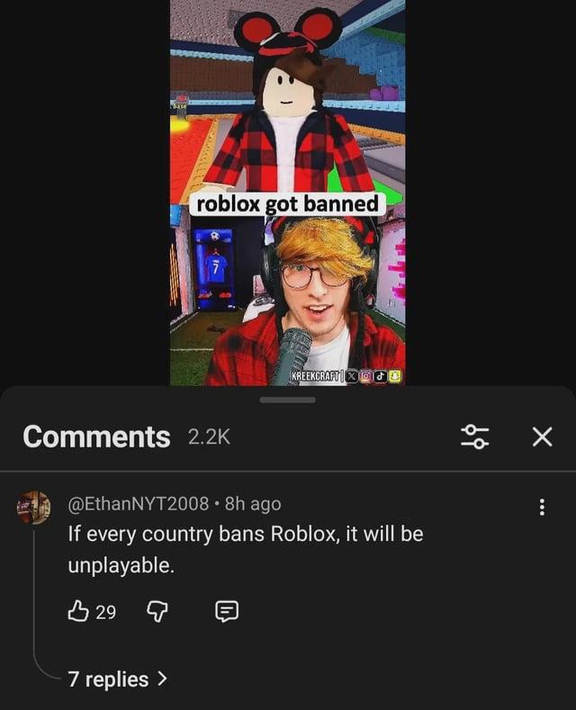 Base ZA roblox got banned KREEKCRAFT TO Comments 2.2K @EthanNYT2008 • 8h ago If every country bans Roblox, it will be unplayable. B 29 д 7 replies >