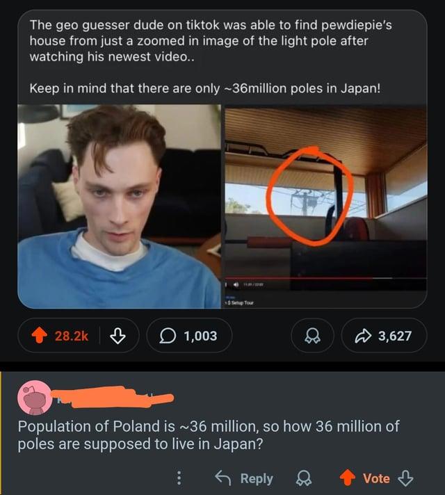 The geo guesser dude on tiktok was able to find pewdiepie's house from just a zoomed in image of the light pole after watching his newest video.. Keep in mind that there are only ~36million poles in Japan! 28.2k 1,003 1131/2292 $ Setup Tour 3,627 Population of Poland is ~36 million, so how 36 million of poles are supposed to live in Japan? ← Reply Vote