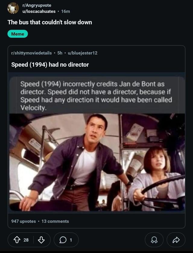 r/Angryupvote u/loscacahuates • 16m The bus that couldn't slow down Meme r/shittymoviedetails • 5h ⚫ u/bluejester12 Speed (1994) had no director Speed (1994) incorrectly credits Jan de Bont as director. Speed did not have a director, because if Speed had any direction it would have been called Velocity. 947 upvotes ⚫ 13 comments 28 ♡ 1