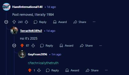 HandInternational140 1d ago Post removed, literally 1984 Ө 241 Reply Award Share Terrarifelt389v2 .1d ago no it's 2025 87 Reply Award GuyFrom2096 .1m ago r/technicallythetruth Share 1 Reply Award Share