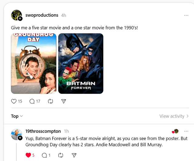 swoproductions 4h Give me a five star movie and a one star movie from the 1990's! GROUNDHOG DAY Top 15 Q17 BATMAN FOREVER View activity > 19throsscompton 1h Yup, Batman Forever is a 5-star movie alright, as you can see from the poster. But Groundhog Day clearly has 2 stars. Andie Macdowell and Bill Murray. 5 Q1 ☑