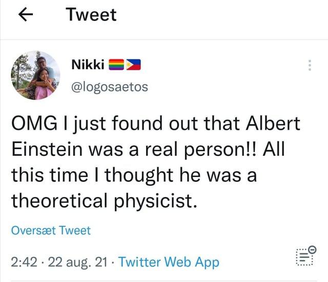 ← Tweet O.... the Nikki @logosaetos OMG I just found out that Albert Einstein was a real person!! All this time I thought he was a theoretical physicist. Oversæt Tweet • 2:42 22 aug. 21 Twitter Web App •