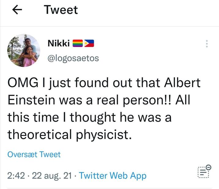← Tweet O.... the Nikki @logosaetos OMG I just found out that Albert Einstein was a real person!! All this time I thought he was a theoretical physicist. Oversæt Tweet • 2:42 22 aug. 21 Twitter Web App •