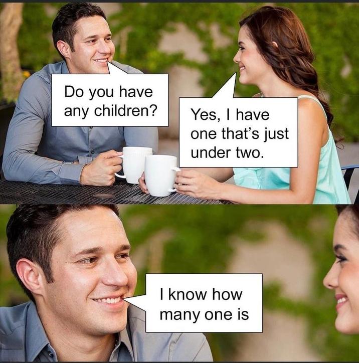 Do you have any children? Yes, I have one that's just under two. I know how many one is