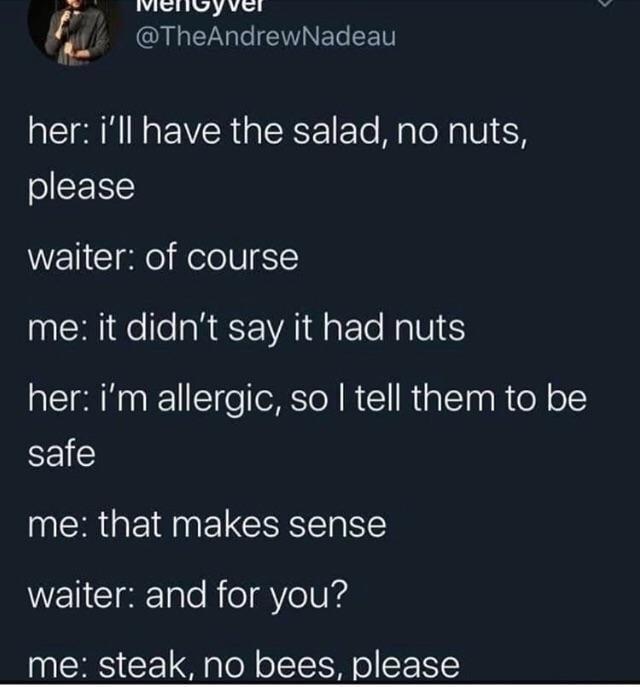 @TheAndrewNadeau her: i'll have the salad, no nuts, please waiter: of course me: it didn't say it had nuts her: i'm allergic, so I tell them to be safe me: that makes sense waiter: and for you? me: steak, no bees, please