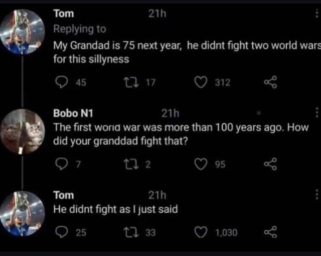 Tom Replying to 21h My Grandad is 75 next year, he didnt fight two world wars for this sillyness 45 2717 21h 312 Bobo N1 The first world war was more than 100 years ago. How did your granddad fight that? Tom 7 27 2 21h He didnt fight as I just said 25 1733 95 1,030