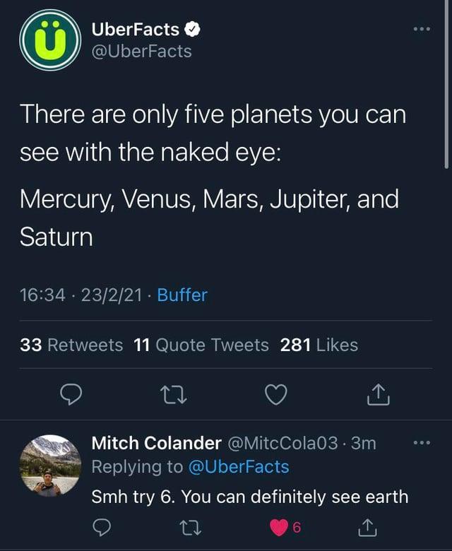 UberFacts @UberFacts There are only five planets you can see with the naked eye: Mercury, Venus, Mars, Jupiter, and Saturn 16:34 23/2/21 · Buffer 33 Retweets 11 Quote Tweets 281 Likes 27 <] Mitch Colander @MitcCola03.3m Replying to @UberFacts Smh try 6. You can definitely see earth 27 6