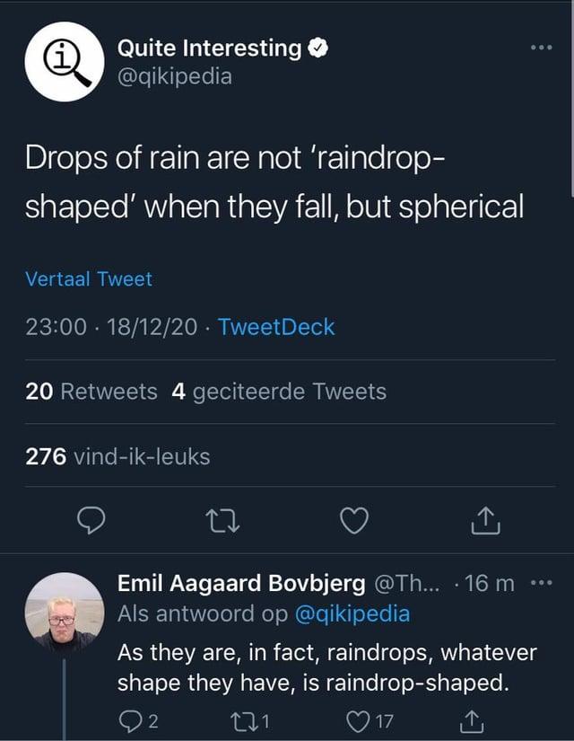 Quite Interesting @qikipedia Drops of rain are not 'raindrop- shaped' when they fall, but spherical Vertaal Tweet 23:00 18/12/20⚫ TweetDeck . 20 Retweets 4 geciteerde Tweets 276 vind-ik-leuks 27 ↑ Emil Aagaard Bovbjerg @Th... · 16 m Als antwoord op @qikipedia As they are, in fact, raindrops, whatever shape they have, is raindrop-shaped. 2 271 17