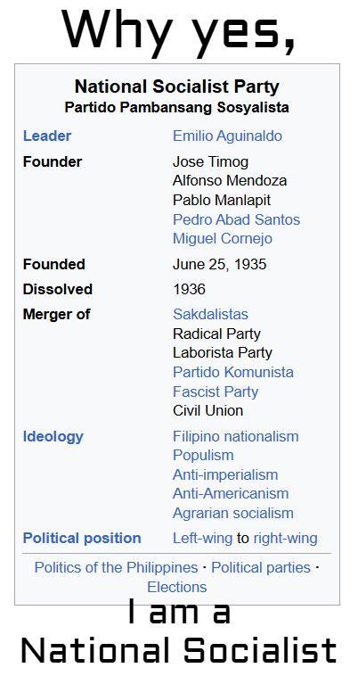 Why yes, National Socialist Party Partido Pambansang Sosyalista Leader Founder Founded Dissolved Merger of Ideology Political position Emilio Aguinaldo Jose Timog Alfonso Mendoza Pablo Manlapit Pedro Abad Santos Miguel Cornejo June 25, 1935 1936 Sakdalistas Radical Party Laborista Party Partido Komunista Fascist Party Civil Union Filipino nationalism Populism Anti-imperialism Anti-Americanism Agrarian socialism Left-wing to right-wing Politics of the Philippines Political parties - Elections I am a National Socialist