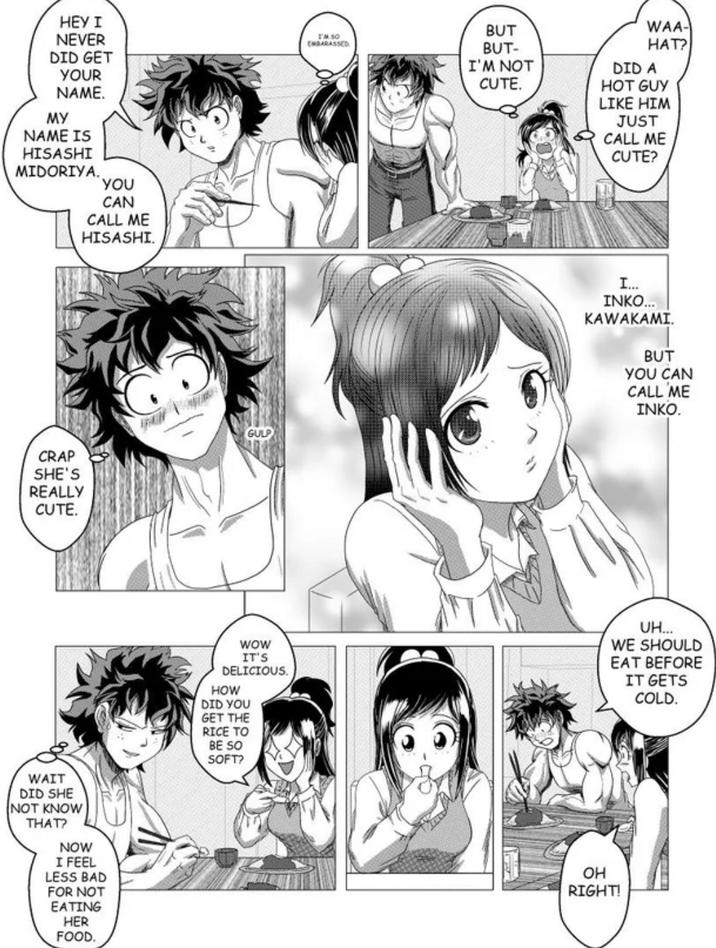 HEY I NEVER DID GET YOUR NAME. MY NAME IS HISASHI I'M 50 EMBARASSED MIDORIYA. YOU CRAP SHE'S REALLY CUTE. CAN CALL ME HISASHI. WAIT DID SHE NOT KNOW THAT? NOW I FEEL LESS BAD FOR NOT EATING HER FOOD. GULP BUT BUT- I'M NOT CUTE. WAA- HAT? DID A HOT GUY LIKE HIM JUST CALL ME CUTE? I... INKO... KAWAKAMI. BUT YOU CAN CALL ME INKO. WOW IT'S DELICIOUS. HOW DID YOU UH... WE SHOULD EAT BEFORE IT GETS COLD. GET THE RICE TO BE SO SOFT? OH RIGHT!