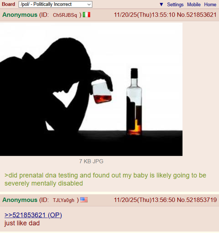 Board /pol/ - Politically Incorrect Anonymous (ID: Ch5RJBSq ) [ Settings Mobile Home 11/20/25(Thu)13:55:10 No.521853621 7 KB JPG >did prenatal dna testing and found out my baby is likely going to be severely mentally disabled Anonymous (ID: TJLYa0gh)! >>521853621 (OP). just like dad 11/20/25(Thu)13:56:50 No.521853719