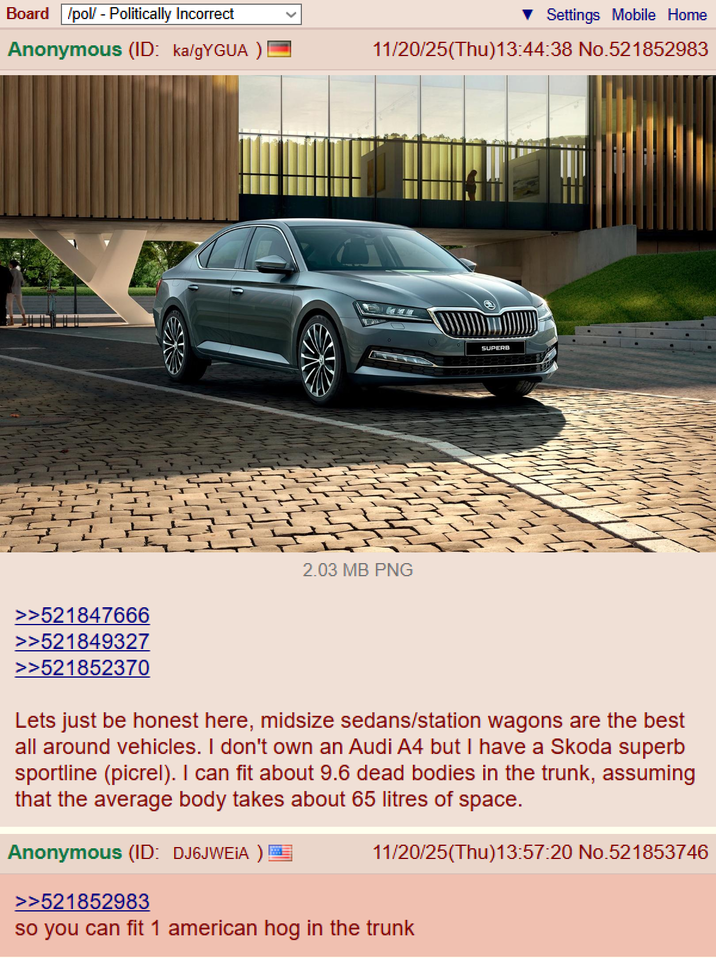 Board /pol/ - Politically Incorrect Settings Mobile Home Anonymous (ID: ka/gYGUA ) 11/20/25(Thu)13:44:38 No.521852983 2.03 MB PNG SUPERB >>521847666 >>521849327 >>521852370 Lets just be honest here, midsize sedans/station wagons are the best all around vehicles. I don't own an Audi A4 but I have a Skoda superb sportline (picrel). I can fit about 9.6 dead bodies in the trunk, assuming that the average body takes about 65 litres of space. Anonymous (ID: DJ6JWEIA ) >>521852983 11/20/25(Thu)13:57:20 No.521853746 so you can fit 1 american hog in the trunk
