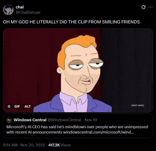 chai @ChaiDeluxe OH MY GOD HE LITERALLY DID THE CLIP FROM SMILING FRIENDS II GIF ALT adult swim Windows Central @WindowsCentral - Nov 19 Microsoft's AI CEO has said he's mindblown over people who are unimpressed with recent Al announcements windowscentral.com/microsoft/wind... 6:14 AM · Nov 20, 2025 417.2K Views ***