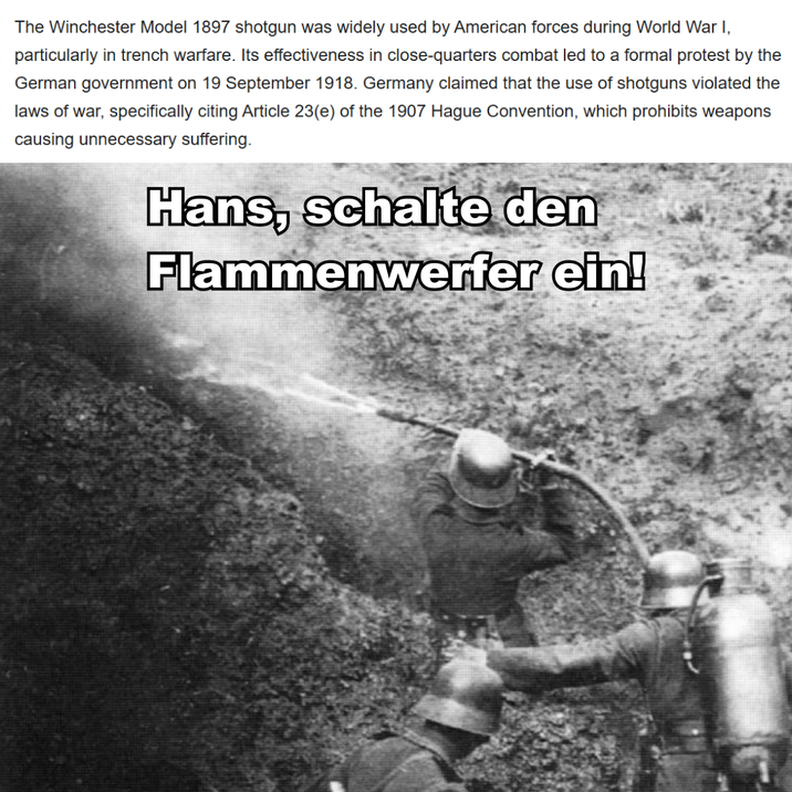 The Winchester Model 1897 shotgun was widely used by American forces during World War I, particularly in trench warfare. Its effectiveness in close-quarters combat led to a formal protest by the German government on 19 September 1918. Germany claimed that the use of shotguns violated the laws of war, specifically citing Article 23(e) of the 1907 Hague Convention, which prohibits weapons causing unnecessary suffering. Hans, schalte den Flammenwerfer ein!