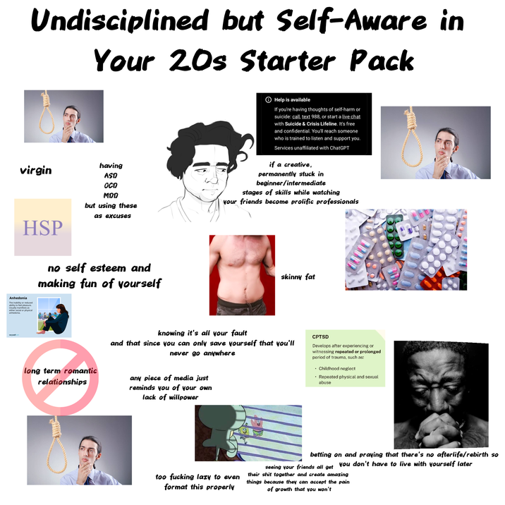 Undisciplined but Self-Aware in Your 20s Starter Pack Help is available If you're having thoughts of self-harm or suicide: call, text 988, or start a live chat with Suicide & Crisis Lifeline. It's free and confidential. You'll reach someone who is trained to listen and support you. Services unaffiliated with ChatGPT virgin HSP having ASD OCD MDD but using these as excuses if a creative, permanently stuck in beginner/intermediate stages of skills while watching your friends become prolific professionals Anhedonia The inability or reduced ability to feel pleasure. Usually manifests as either social or physical anhedonia. no self esteem and making fun of yourself skinny fat knowing it's all your fault and that since you can only save yourself that you'll never go anywhere long term romantic relationships any piece of media just reminds you of your own lack of willpower CPTSD Develops after experiencing or witnessing repeated or prolonged period of trauma, such as: ⚫ Childhood neglect ⚫ Repeated physical and sexual abuse too f------ lazy to even format this properly betting on and praying that there's no afterlife/rebirth so you don't have to live with yourself later seeing your friends all get their s--- together and create amazing things because they can accept the pain of growth that you won't
