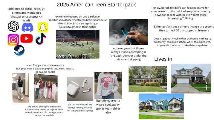 addicted to tiktok, reels, yt shorts and would use chatgpt on a pretest --- (sad) لا 2025 American Teen Starterpack extremely focused on one particular sport/music/dance/theatre/club/extracurricular after school (usually surprisingly skilled/talented in their niche) not everyone but theres always those kids vaping in the bathrooms or under the stairs and skipping lonely, bored, tired; life can feel repetitive for some reason to the point where you're counting down for college wishing life will get more interesting/fulfilling Either got/will get a drivers license the second they turned 16 or stopped at learners Doesn't get out much either bc there's nothing to do nearby, too much school work, too expensive, or parents too busy to take them anywhere Lives in (cant find pics for some reason :/ but guys wear a basic or graphic tee, jeans, sweats, or pajama pants) IVERSITY OF GEORGIA 18 BULLDOG like a third of the girls wear some lulu/alo attire, sweats or pajama pants when its cold. and ofc the uggs, crocs, sambas, or sandals plz tell me why yall are always leaving airpods on the ground in school literally everyone wears ccollege or sports team shirts also