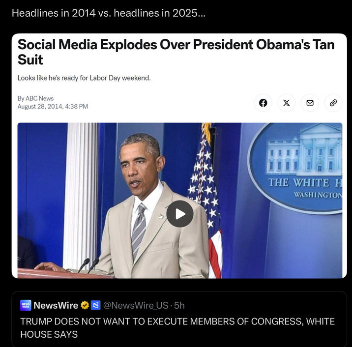 Headlines in 2014 vs. headlines in 2025... Social Media Explodes Over President Obama's Tan Suit Looks like he's ready for Labor Day weekend. By ABC News August 28, 2014, 4:38 PM f X THE WHITE H WASHINGTON NEWS WIRE NewsWire @NewsWire_US-5h TRUMP DOES NOT WANT TO EXECUTE MEMBERS OF CONGRESS, WHITE HOUSE SAYS