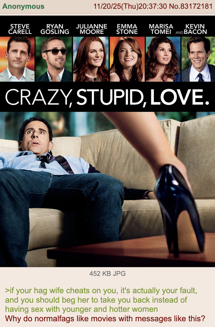 Anonymous 11/20/25(Thu)20:37:30 No.83172181 STEVE RYAN JULIANNE EMMA CARELL GOSLING MOORE STONE MARISA KEVIN TOMEI AND BACON CRAZY, STUPID, LOVE. 452 KB JPG >if your hag wife cheats on you, it's actually your fault, and you should beg her to take you back instead of having sex with younger and hotter women Why do normalfags like movies with messages like this?