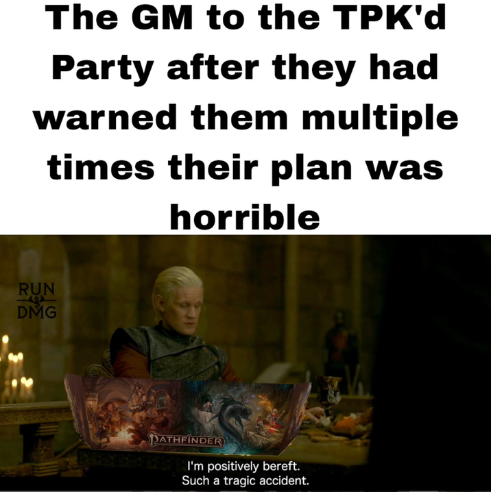 The GM to the TPK'd Party after they had warned them multiple times their plan was horrible RUN DMG PATHFINDER I'm positively bereft. Such a tragic accident.