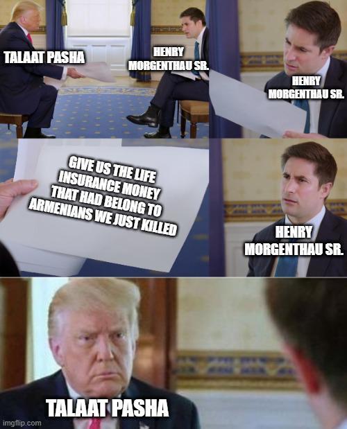 TALAAT PASHA HENRY MORGENTHAU SR. HENRY MORGENTHAU SR. GIVE US THE LIFE INSURANCE MONEY THAT HAD BELONG TO ARMENIANS WE JUST KILLED HENRY MORGENTHAU SR. TALAAT PASHA imgflip.com