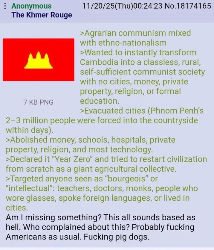 Anonymous The Khmer Rouge 7 KB PNG 11/20/25(Thu)00:24:23 No.18174165 >Agrarian communism mixed with ethno-nationalism >Wanted to instantly transform Cambodia into a classless, rural, self-sufficient communist society with no cities, money, private property, religion, or formal education. >Evacuated cities (Phnom Penh's 2-3 million people were forced into the countryside within days). >Abolished money, schools, hospitals, private property, religion, and most technology. >Declared it "Year Zero" and tried to restart civilization from scratch as a giant agricultural collective. >Targeted anyone seen as "bourgeois" or "intellectual": teachers, doctors, monks, people who wore glasses, spoke foreign languages, or lived in cities. Am I missing something? This all sounds based as hell. Who complained about this? Probably f------ Americans as usual. F------ pig dogs.
