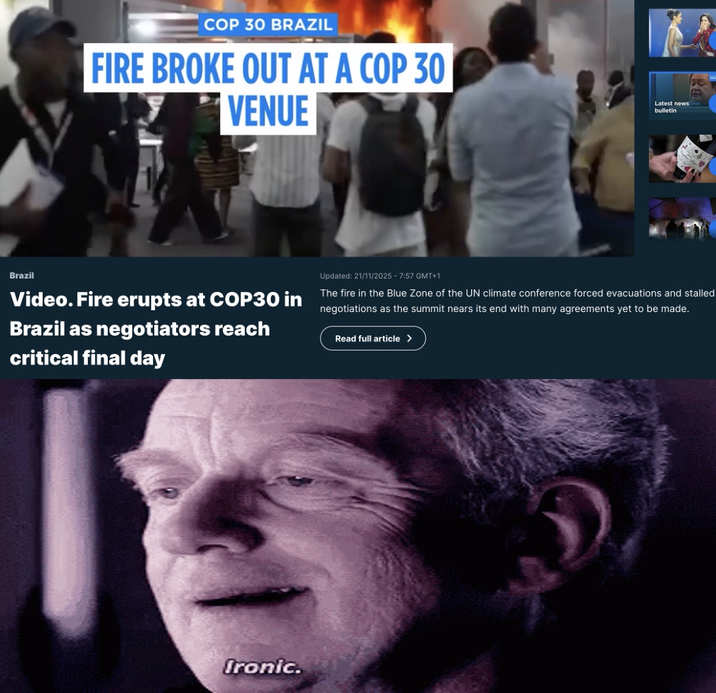 COP 30 BRAZIL FIRE BROKE OUT AT A COP 30 VENUE Latest news bulletin Brazil Video. Fire erupts at COP30 in Brazil as negotiators reach critical final day Updated: 21/11/2025 - 7:57 GMT+1 The fire in the Blue Zone of the UN climate conference forced evacuations and stalled negotiations as the summit nears its end with many agreements yet to be made. Read full article > Ironic.