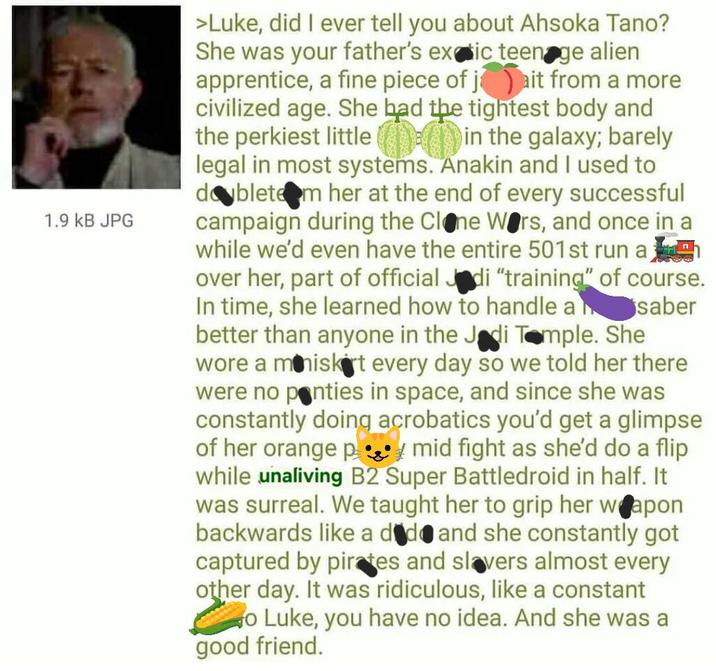 1.9 KB JPG >Luke, did I ever tell you about Ahsoka Tano? She was your father's exaic teenage alien apprentice, a fine piece of jait from a more civilized age. She had the tightest body and the perkiest little in the galaxy; barely legal in most systems. Anakin and I used to doblete m her at the end of every successful campaign during the Clone Wars, and once in a while we'd even have the entire 501st run a over her, part of official Jadi "training" of course. In time, she learned how to handle a saber better than anyone in the Jadi Temple. She wore a miniskirt every day so we told her there were no panties in space, and since she was constantly doing acrobatics you'd get a glimpse of her orange p mid fight as she'd do a flip while unaliving B2 Super Battledroid in half. It was surreal. We taught her to grip her weapon backwards like a d d and she constantly got captured by pirates and slavers almost every other day. It was ridiculous, like a constant o Luke, you have no idea. And she was a good friend.